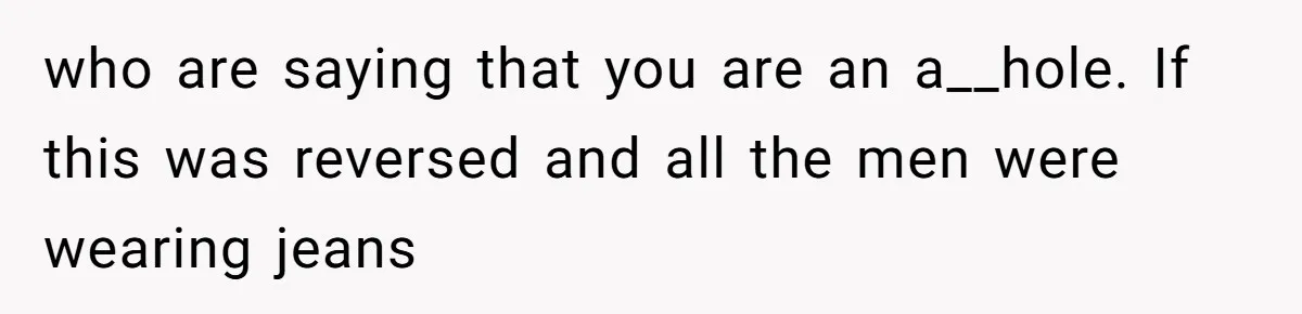 who are saying that you are an a__hole. If this was reversed and all the men were wearing jeans