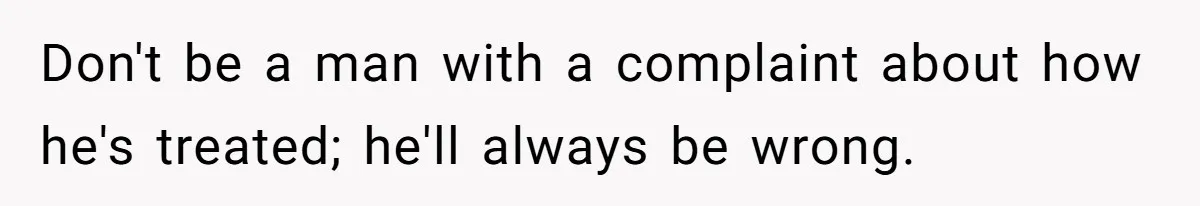 Don't be a man with a complaint about how he's treated; he'll always be wrong.