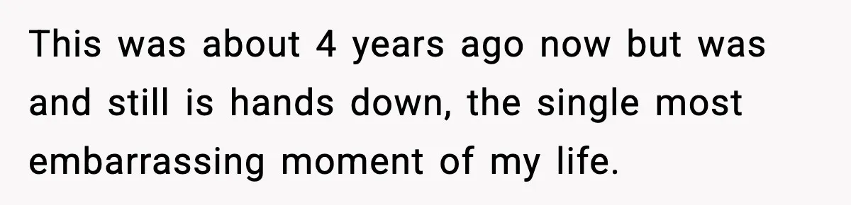 This was about 4 years ago now but was and still is hands down, the single most embarrassing moment of my life.