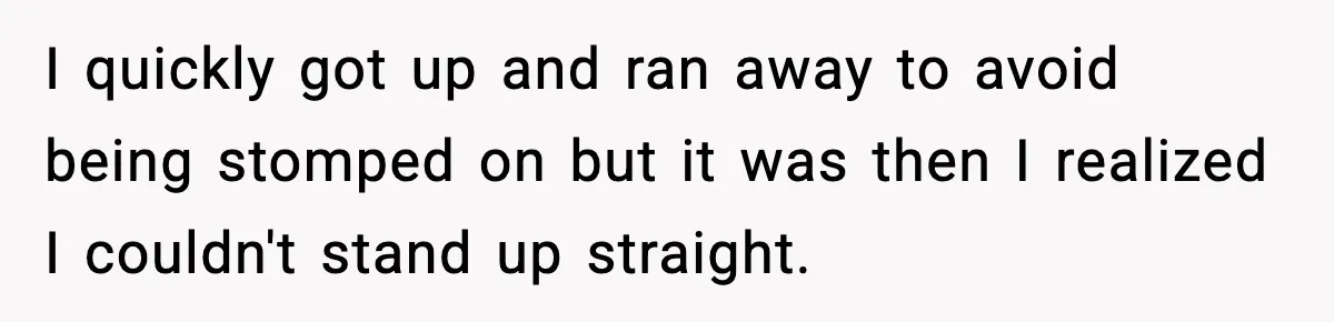 I quickly got up and ran away to avoid being stomped on but it was then I realized I couldn't stand up straight.
