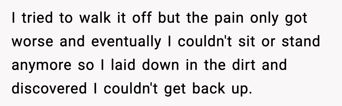 I tried to walk it off but the pain only got worse and eventually I couldn't sit or stand anymore so I laid down in the dirt and discovered I...