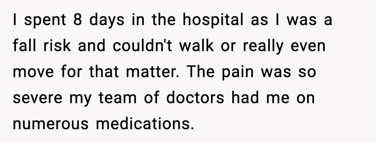 I spent 8 days in the hospital as I was a fall risk and couldn't walk or really even move for that matter. The pain was so severe my team...