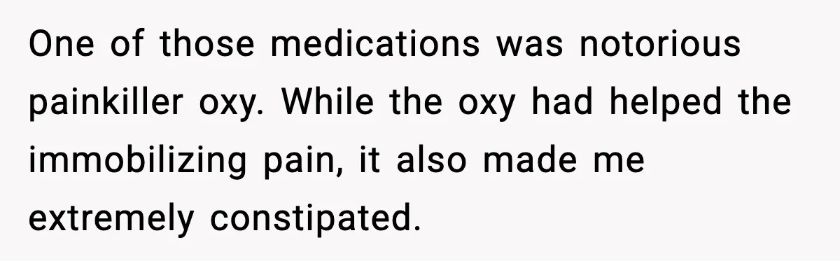 One of those medications was notorious painkiller oxy. While the oxy had helped the immobilizing pain, it also made me extremely constipated.