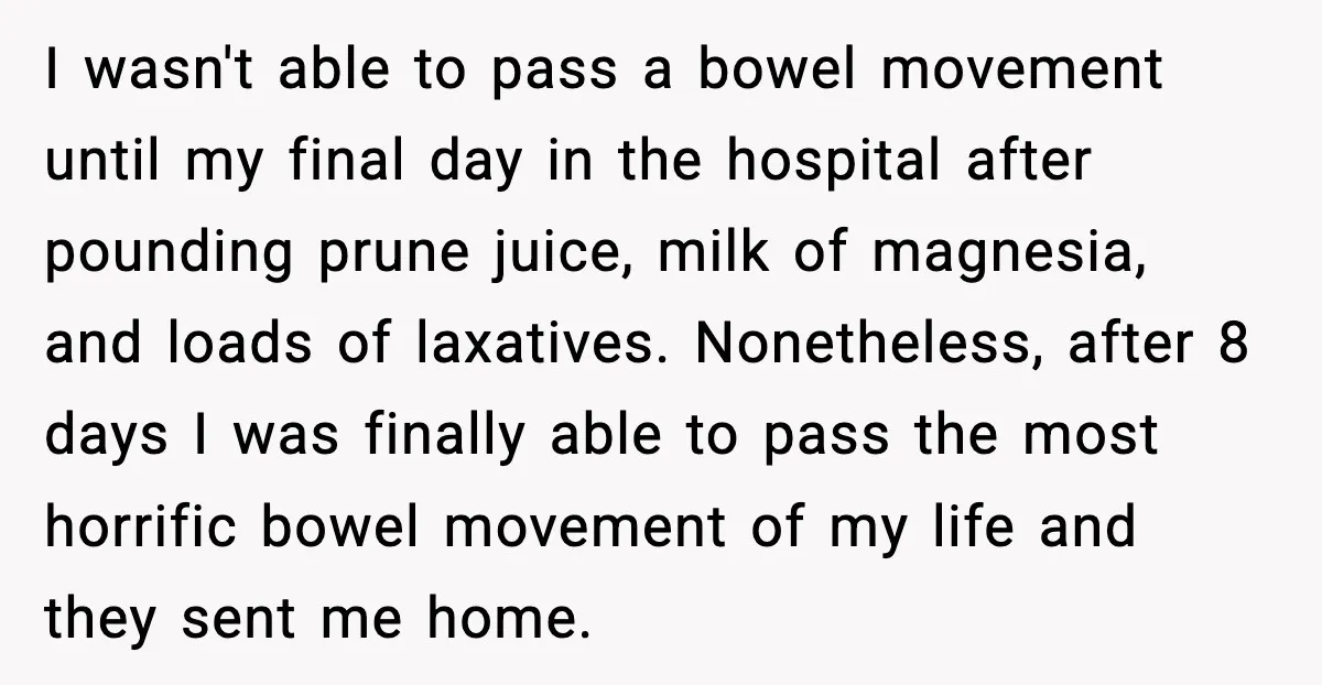 I wasn't able to pass a bowel movement until my final day in the hospital after pounding prune juice, milk of magnesia, and loads of laxatives. Nonetheless, after 8 days...