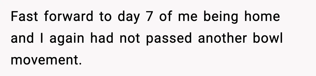 Fast forward to day 7 of me being home and I again had not passed another bowl movement.
