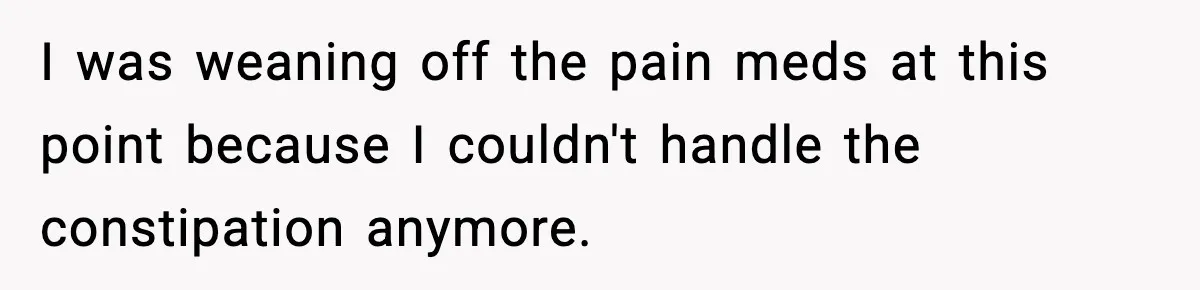 I was weaning off the pain meds at this point because I couldn't handle the constipation anymore.