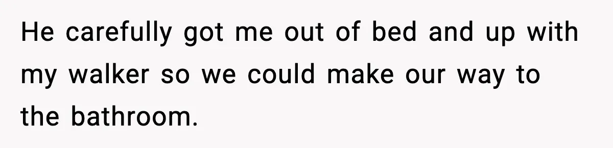 He carefully got me out of bed and up with my walker so we could make our way to the bathroom.