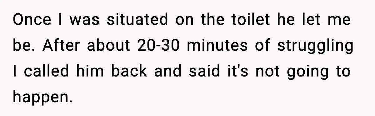 Once I was situated on the toilet he let me be. After about 20-30 minutes of struggling I called him back and said it's not going to happen.