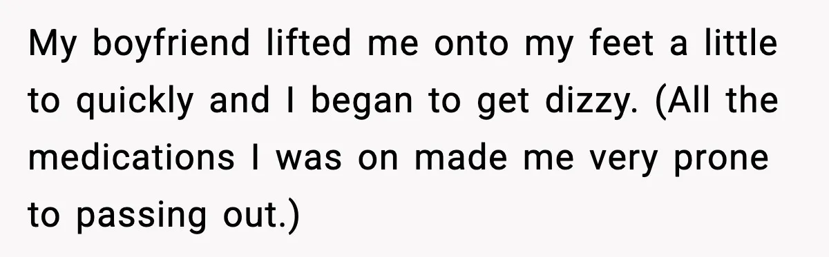 My boyfriend lifted me onto my feet a little to quickly and I began to get dizzy. (All the medications I was on made me very prone to passing out.)