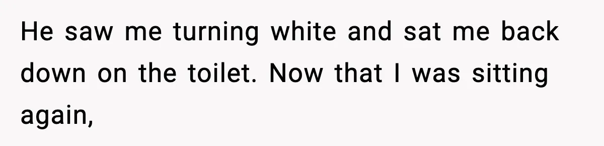 He saw me turning white and sat me back down on the toilet. Now that I was sitting again,