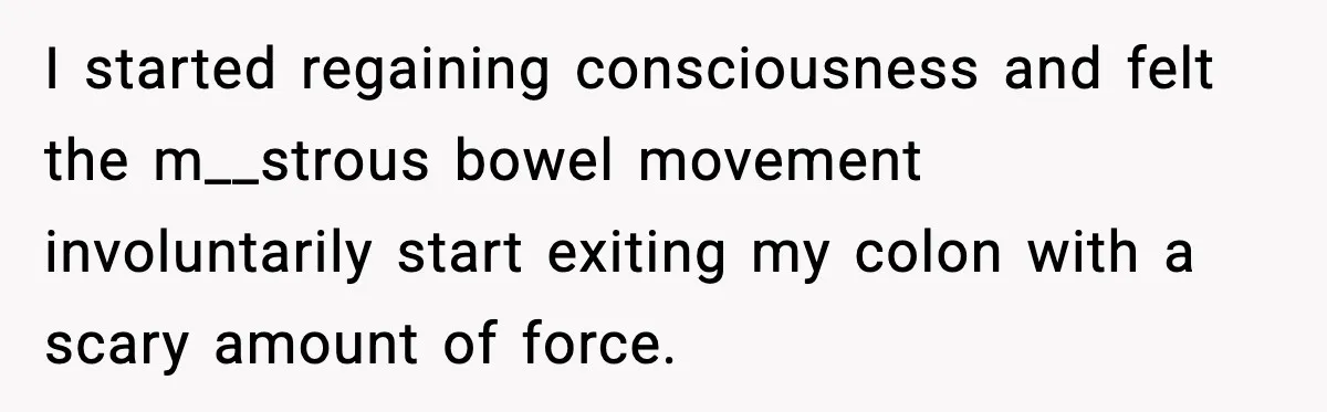 I started regaining consciousness and felt the m__strous bowel movement involuntarily start exiting my colon with a scary amount of force.