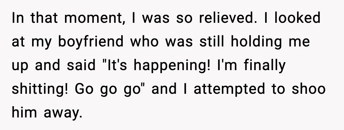 In that moment, I was so relieved. I looked at my boyfriend who was still holding me up and said "It's happening! I'm finally shitting! Go go go" and I...