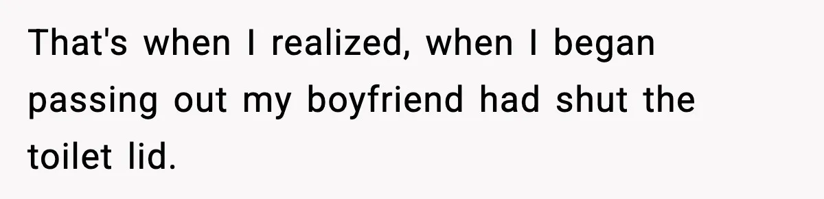 That's when I realized, when I began passing out my boyfriend had shut the toilet lid.