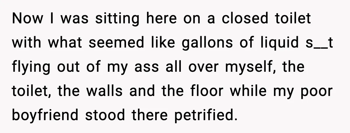 Now I was sitting here on a closed toilet with what seemed like gallons of liquid s__t flying out of my ass all over myself, the toilet, the walls and...