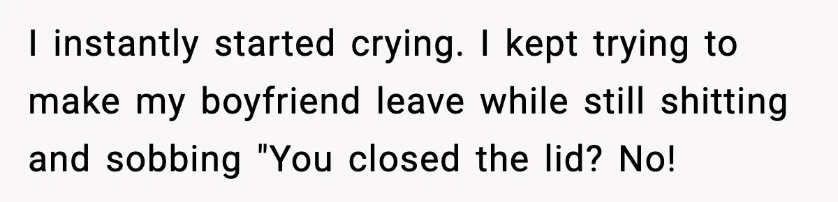 I instantly started crying. I kept trying to make my boyfriend leave while still shitting and sobbing "You closed the lid? No!