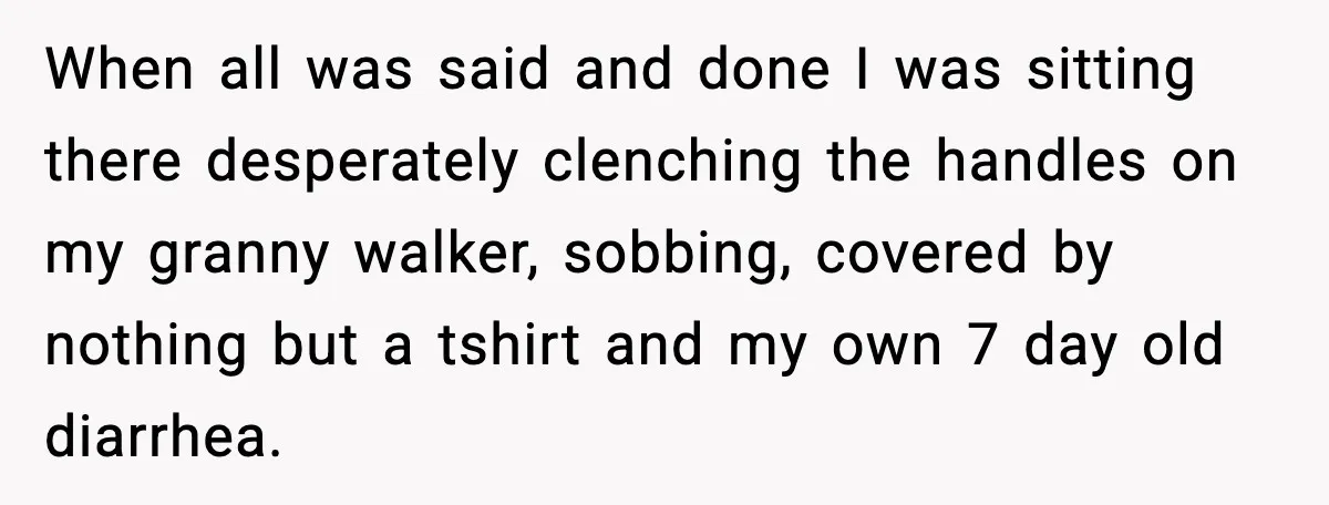 When all was said and done I was sitting there desperately clenching the handles on my granny walker, sobbing, covered by nothing but a tshirt and my own 7 day...