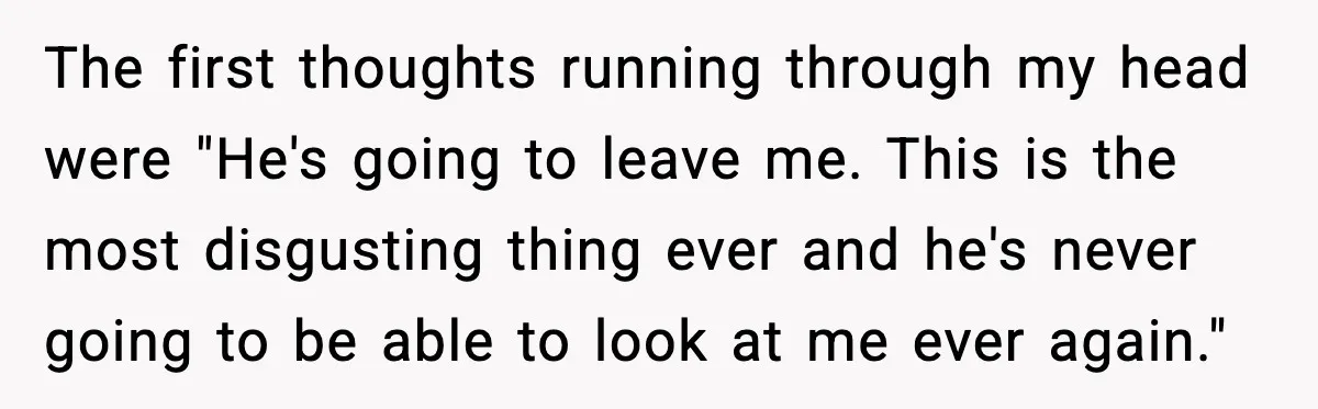 The first thoughts running through my head were "He's going to leave me. This is the most disgusting thing ever and he's never going to be able to look at...