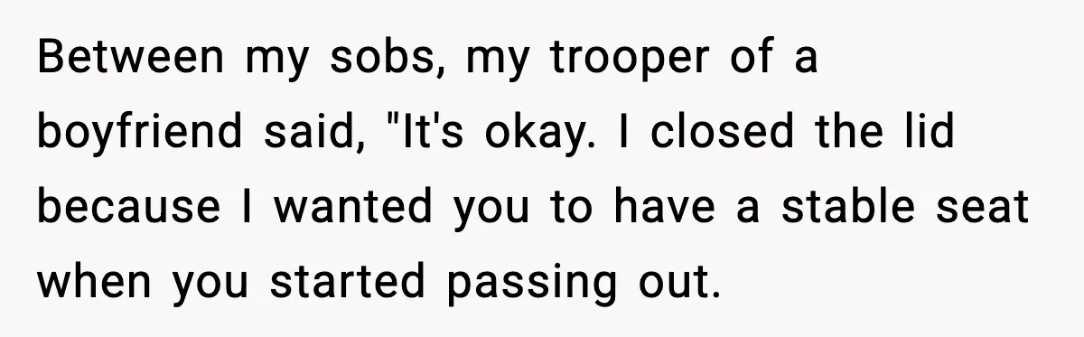 Between my sobs, my trooper of a boyfriend said, "It's okay. I closed the lid because I wanted you to have a stable seat when you started passing out.