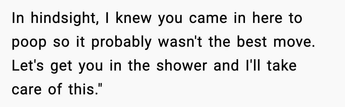 In hindsight, I knew you came in here to poop so it probably wasn't the best move. Let's get you in the shower and I'll take care of this."
