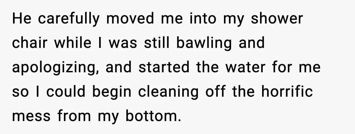 He carefully moved me into my shower chair while I was still bawling and apologizing, and started the water for me so I could begin cleaning off the horrific mess...