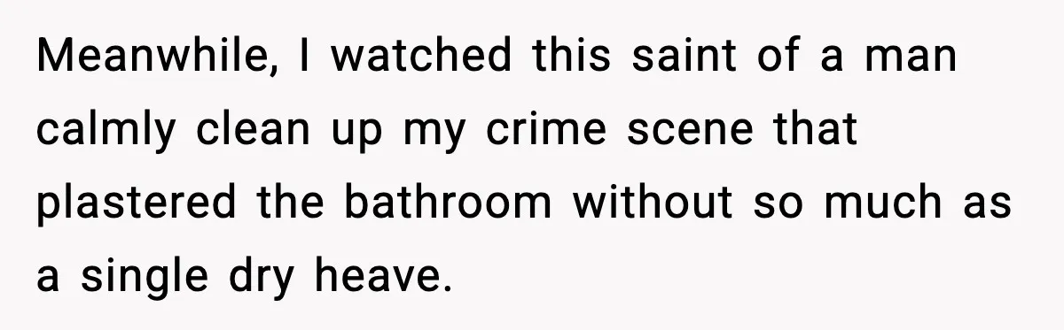Meanwhile, I watched this saint of a man calmly clean up my crime scene that plastered the bathroom without so much as a single dry heave.