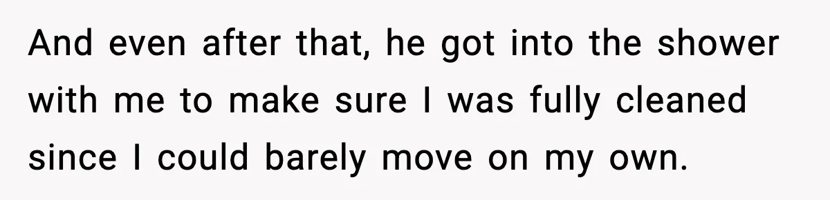 And even after that, he got into the shower with me to make sure I was fully cleaned since I could barely move on my own.