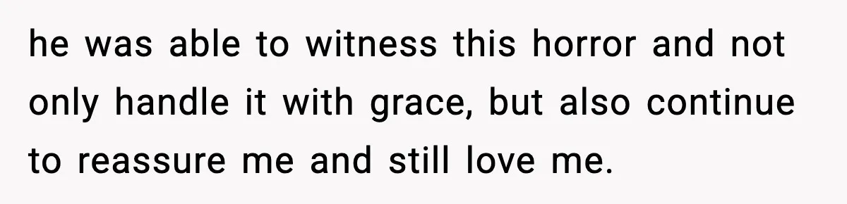 he was able to witness this horror and not only handle it with grace, but also continue to reassure me and still love me.