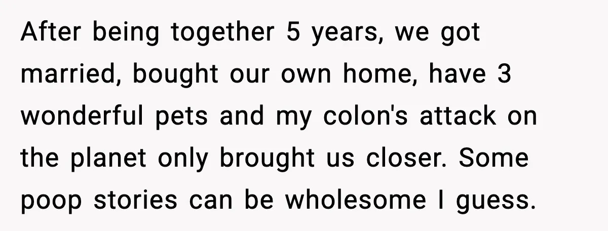 After being together 5 years, we got married, bought our own home, have 3 wonderful pets and my colon's attack on the planet only brought us closer. Some poop stories...