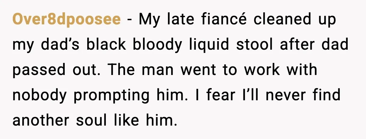 Over8dpoosee - My late fiancé cleaned up my dad’s black bloody liquid stool after dad passed out. The man went to work with nobody prompting him. I fear I’ll never...