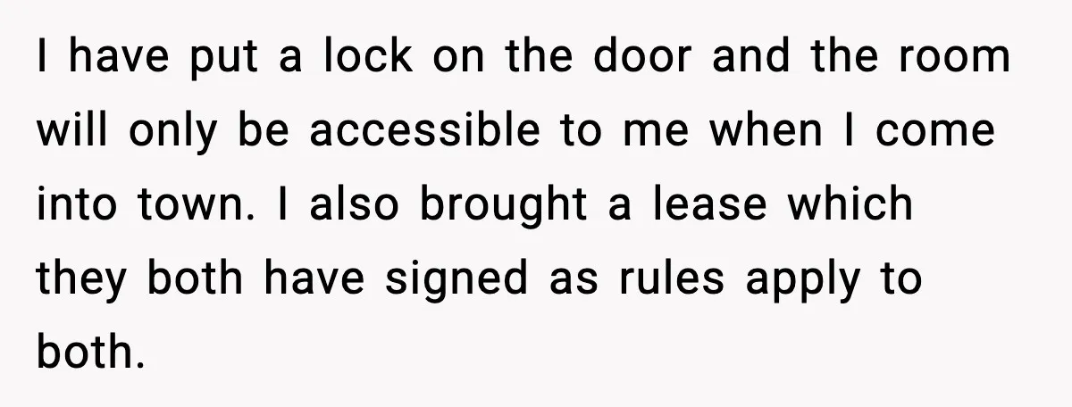 I have put a lock on the door and the room will only be accessible to me when I come into town. I also brought a lease which they both...