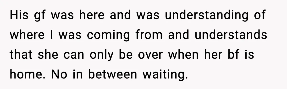 His gf was here and was understanding of where I was coming from and understands that she can only be over when her bf is home. No in between waiting.