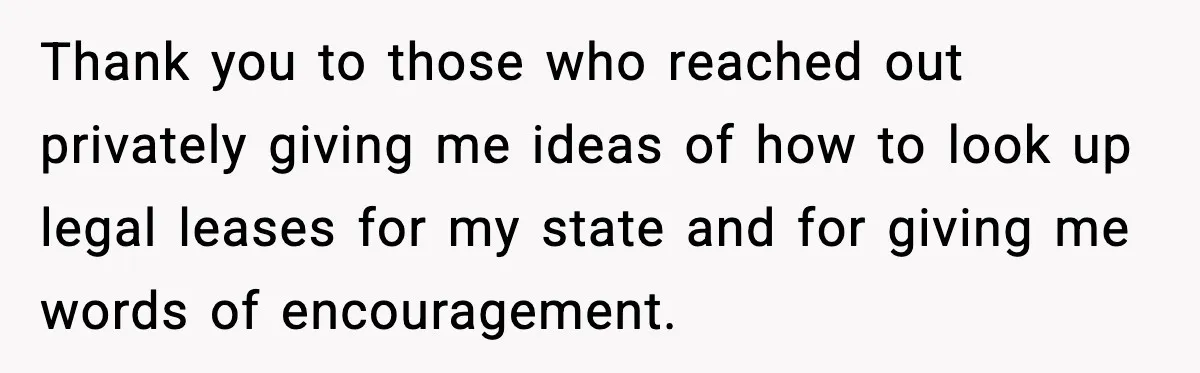 Thank you to those who reached out privately giving me ideas of how to look up legal leases for my state and for giving me words of encouragement.