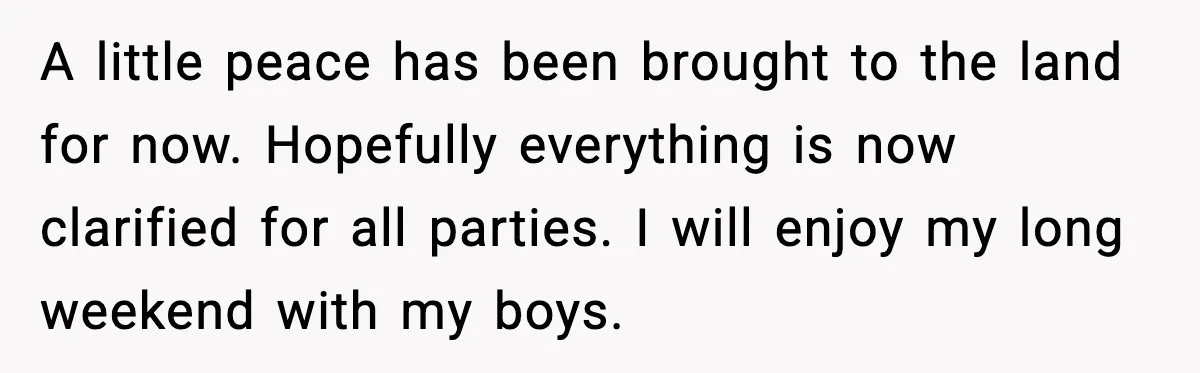 A little peace has been brought to the land for now. Hopefully everything is now clarified for all parties. I will enjoy my long weekend with my boys.