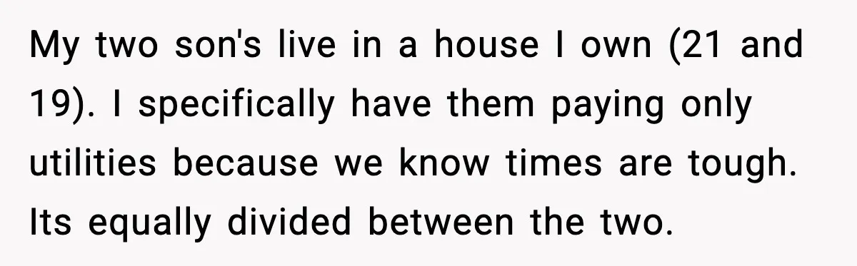My two son's live in a house I own (21 and 19). I specifically have them paying only utilities because we know times are tough. Its equally divided between the...