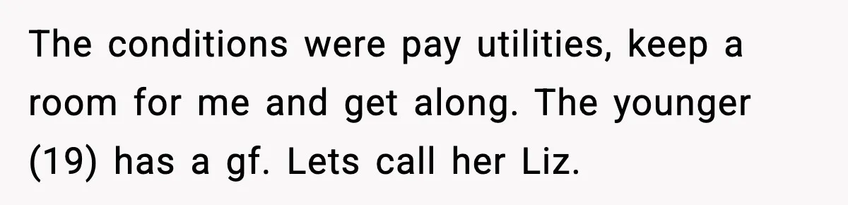 The conditions were pay utilities, keep a room for me and get along. The younger (19) has a gf. Lets call her Liz.