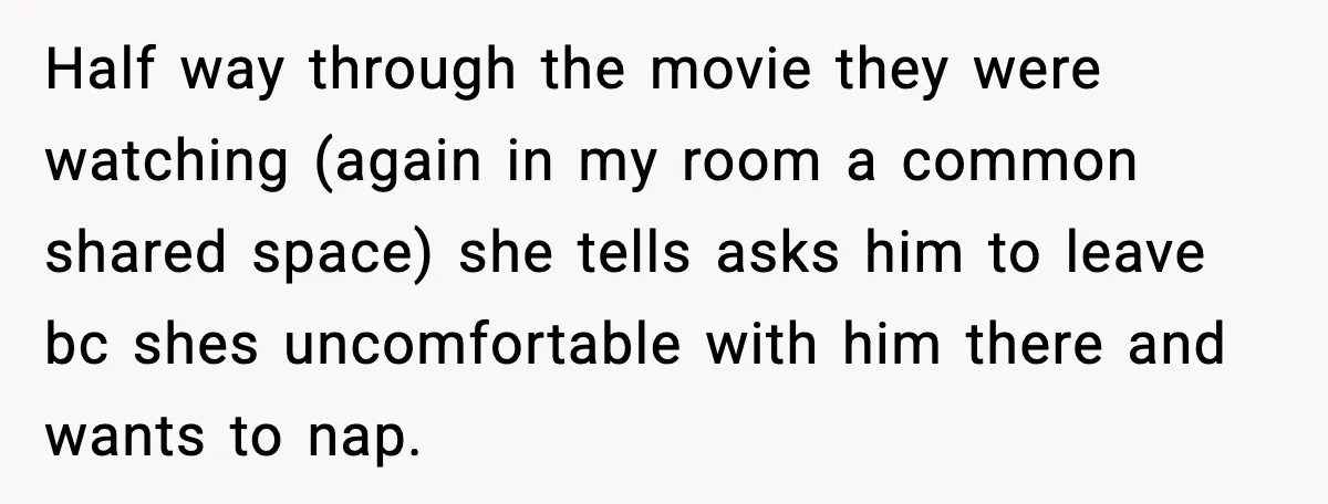 Half way through the movie they were watching (again in my room a common shared space) she tells asks him to leave bc shes uncomfortable with him there and wants...