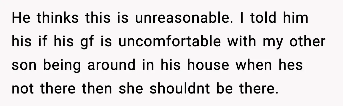 He thinks this is unreasonable. I told him his if his gf is uncomfortable with my other son being around in his house when hes not there then she shouldnt...