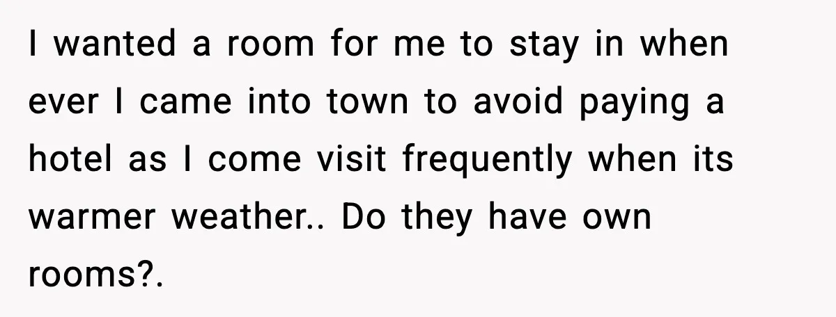 I wanted a room for me to stay in when ever I came into town to avoid paying a hotel as I come visit frequently when its warmer weather.. Do...