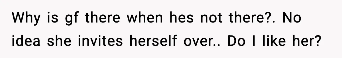 Why is gf there when hes not there?. No idea she invites herself over.. Do I like her?