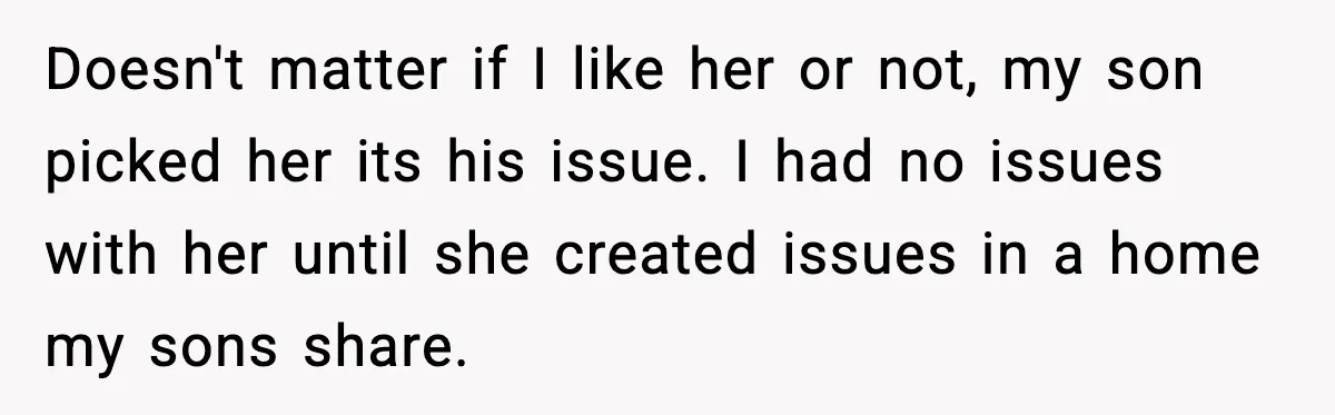 Doesn't matter if I like her or not, my son picked her its his issue. I had no issues with her until she created issues in a home my sons...