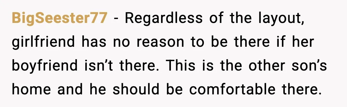 BigSeester77 - Regardless of the layout, girlfriend has no reason to be there if her boyfriend isn’t there. This is the other son’s home and he should be comfortable there.