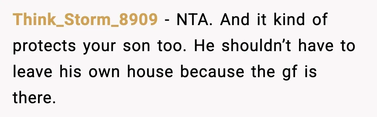 Think_Storm_8909 - NTA. And it kind of protects your son too. He shouldn’t have to leave his own house because the gf is there.