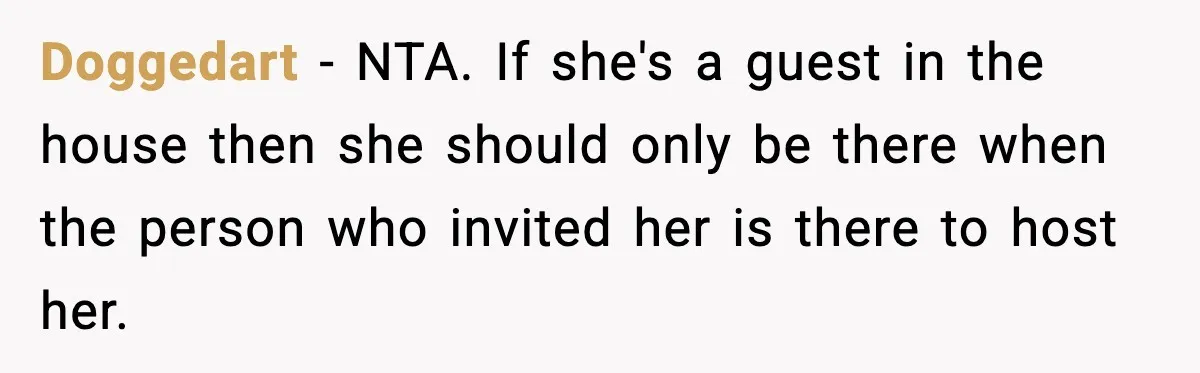 Doggedart - NTA. If she's a guest in the house then she should only be there when the person who invited her is there to host her.