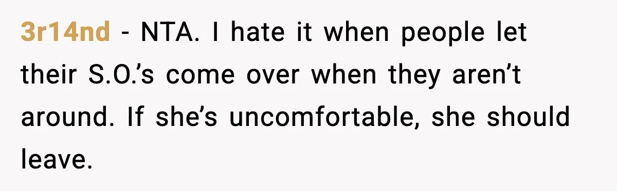 3r14nd - NTA. I hate it when people let their S.O.’s come over when they aren’t around. If she’s uncomfortable, she should leave.