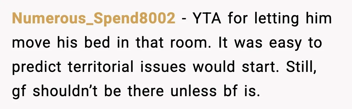 Numerous_Spend8002 - YTA for letting him move his bed in that room. It was easy to predict territorial issues would start. Still, gf shouldn’t be there unless bf is.