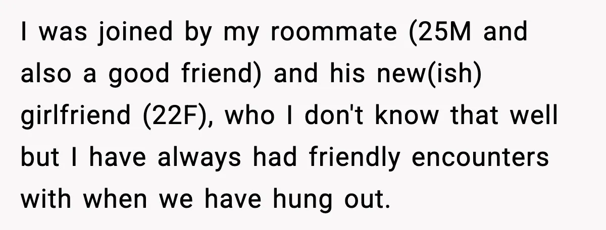 I was joined by my roommate (25M and also a good friend) and his new(ish) girlfriend (22F), who I don't know that well but I have always had friendly encounters...