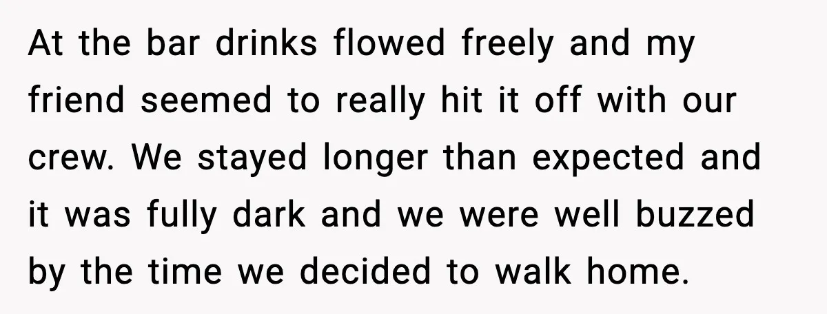 At the bar drinks flowed freely and my friend seemed to really hit it off with our crew. We stayed longer than expected and it was fully dark and we...