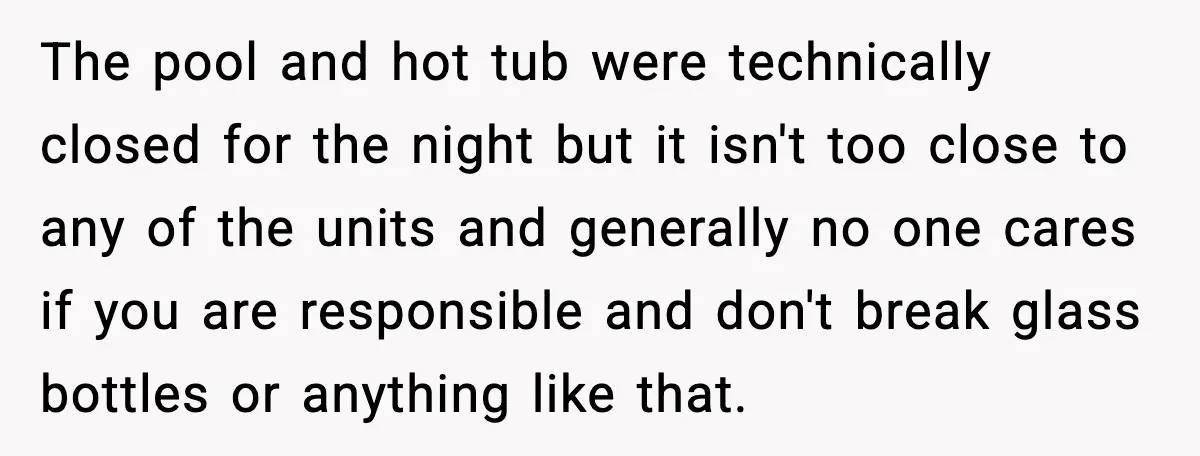 The pool and hot tub were technically closed for the night but it isn't too close to any of the units and generally no one cares if you are responsible...