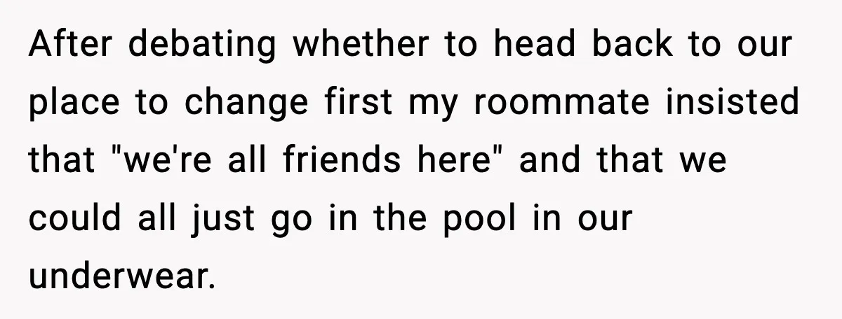 After debating whether to head back to our place to change first my roommate insisted that "we're all friends here" and that we could all just go in the pool...