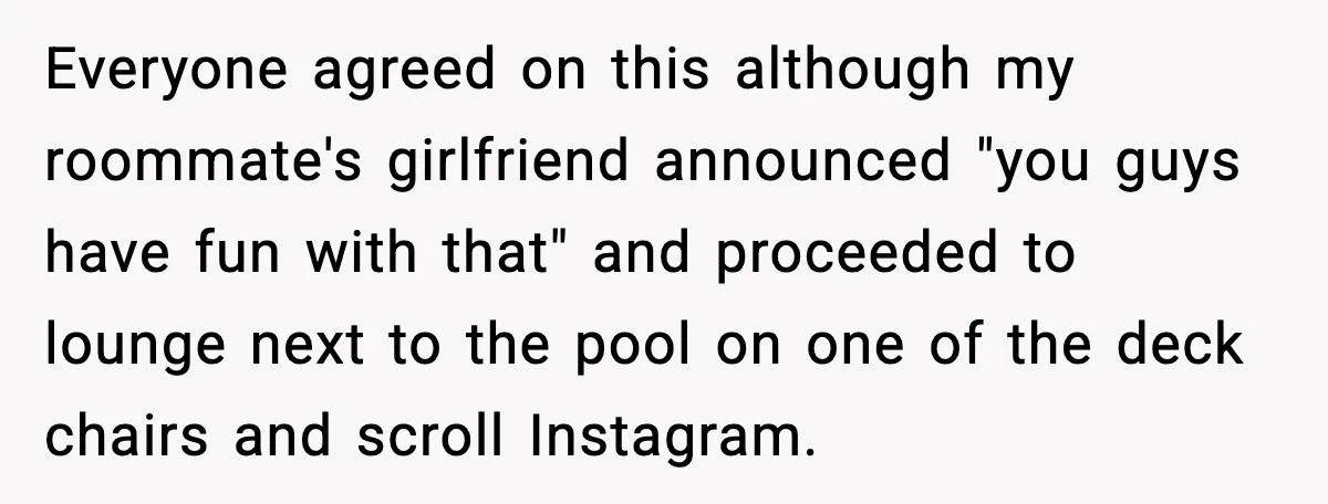 Everyone agreed on this although my roommate's girlfriend announced "you guys have fun with that" and proceeded to lounge next to the pool on one of the deck chairs and...